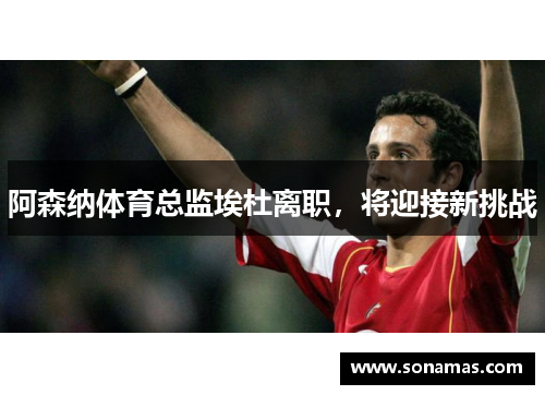 阿森纳体育总监埃杜离职，将迎接新挑战